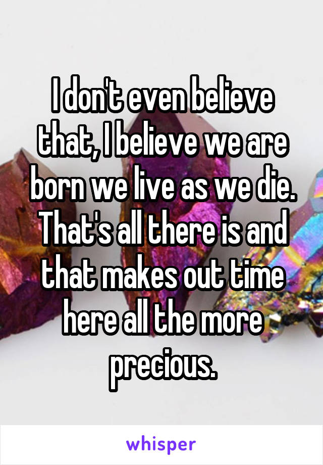 I don't even believe that, I believe we are born we live as we die. That's all there is and that makes out time here all the more precious.