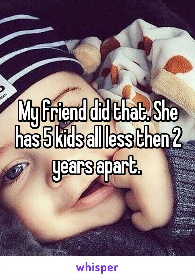My friend did that. She has 5 kids all less then 2 years apart. 