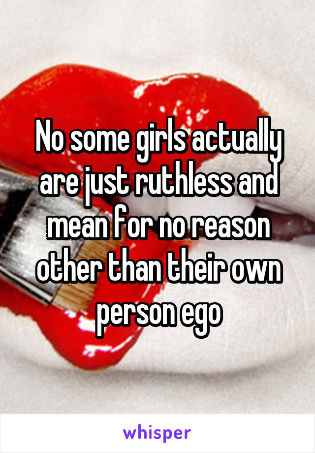 No some girls actually are just ruthless and mean for no reason other than their own person ego