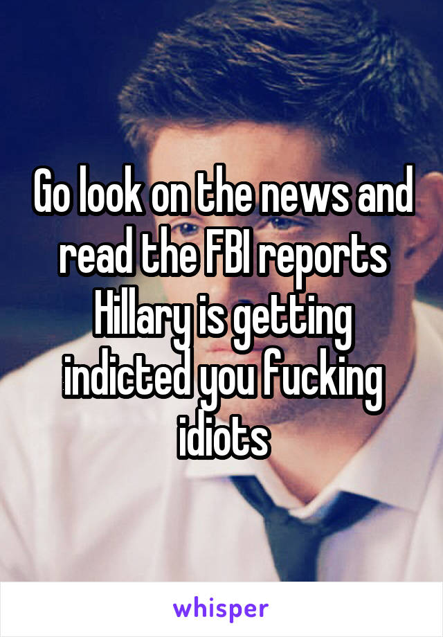 Go look on the news and read the FBI reports Hillary is getting indicted you fucking idiots