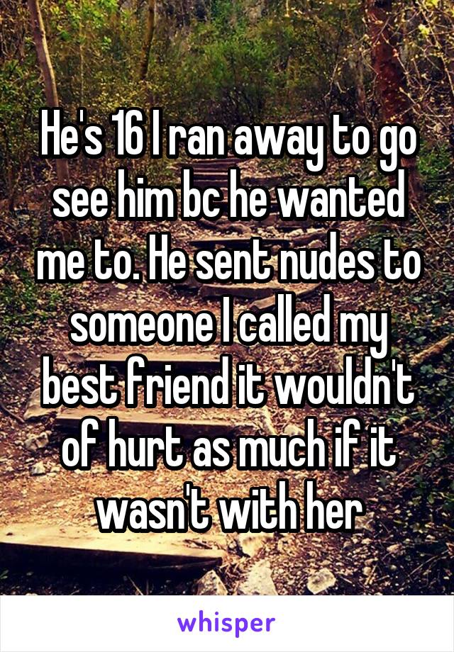 He's 16 I ran away to go see him bc he wanted me to. He sent nudes to someone I called my best friend it wouldn't of hurt as much if it wasn't with her