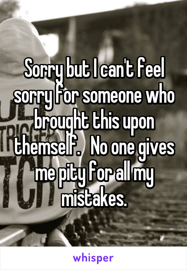 Sorry but I can't feel sorry for someone who brought this upon themself.   No one gives me pity for all my mistakes.