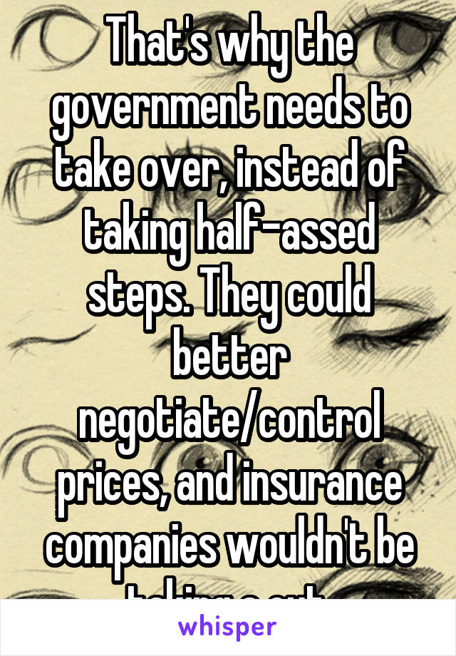 That's why the government needs to take over, instead of taking half-assed steps. They could better negotiate/control prices, and insurance companies wouldn't be taking a cut.
