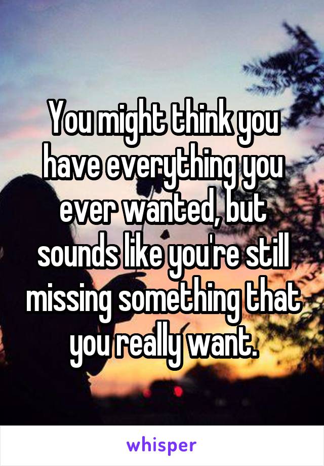 You might think you have everything you ever wanted, but sounds like you're still missing something that you really want.