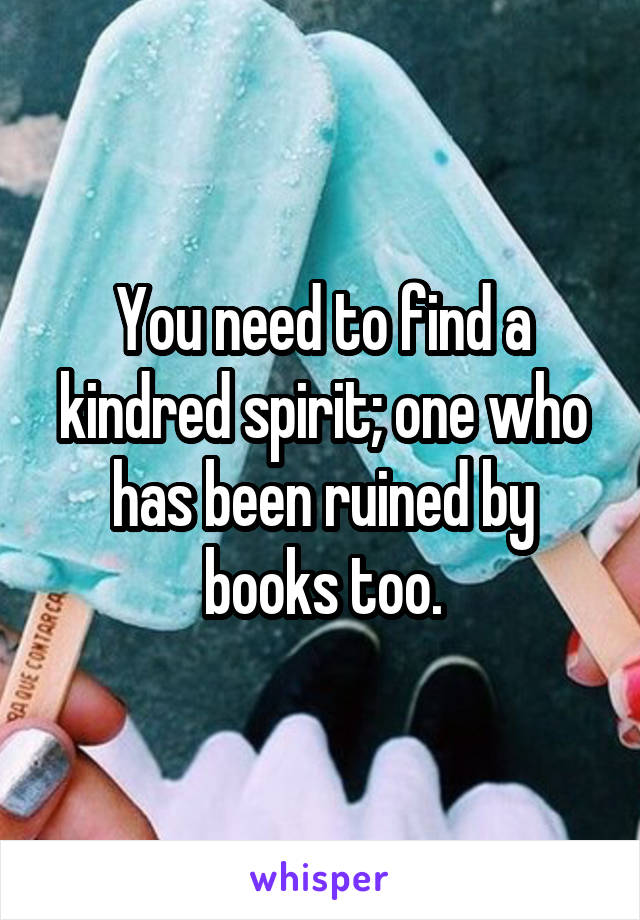 You need to find a kindred spirit; one who has been ruined by books too.