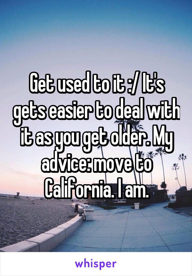 Get used to it :/ It's gets easier to deal with it as you get older. My advice: move to California. I am.