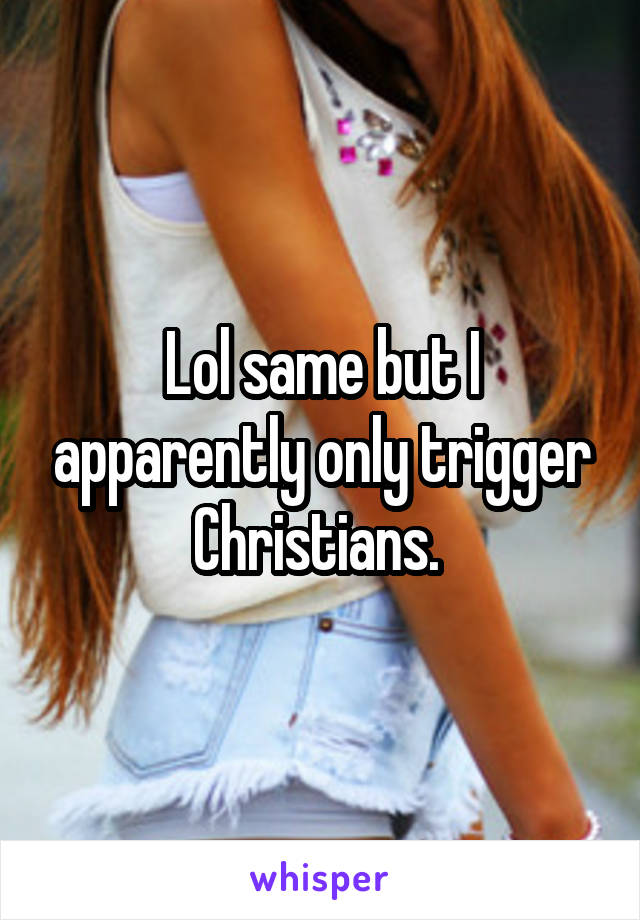 Lol same but I apparently only trigger Christians. 
