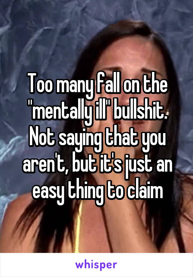 Too many fall on the "mentally ill" bullshit. Not saying that you aren't, but it's just an easy thing to claim