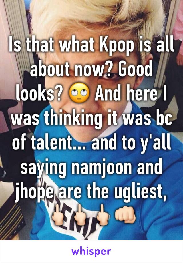 Is that what Kpop is all about now? Good looks? 🙄 And here I was thinking it was bc of talent... and to y'all saying namjoon and jhope are the ugliest, 🖕🏻🖕🏻🖕🏻👊🏻