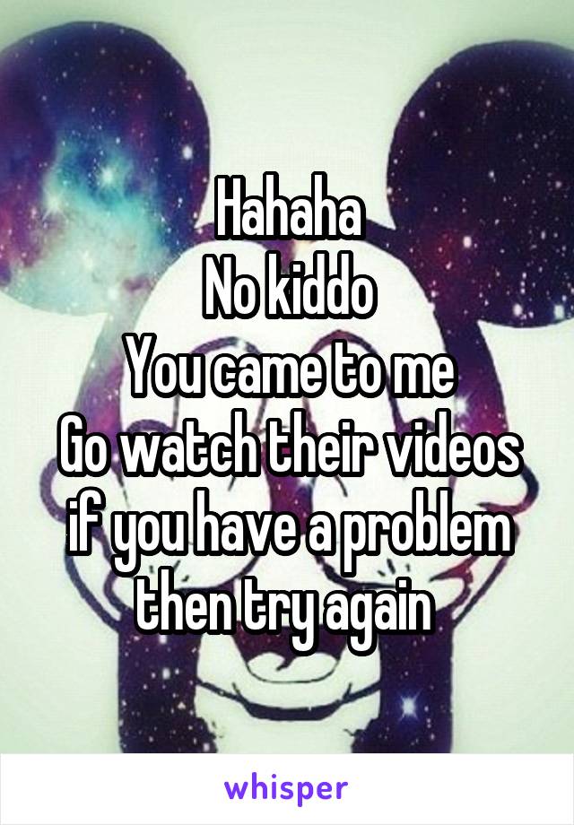 Hahaha
No kiddo
You came to me
Go watch their videos if you have a problem then try again 