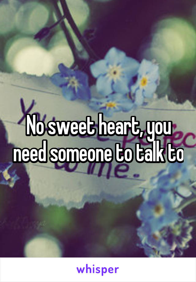 No sweet heart, you need someone to talk to