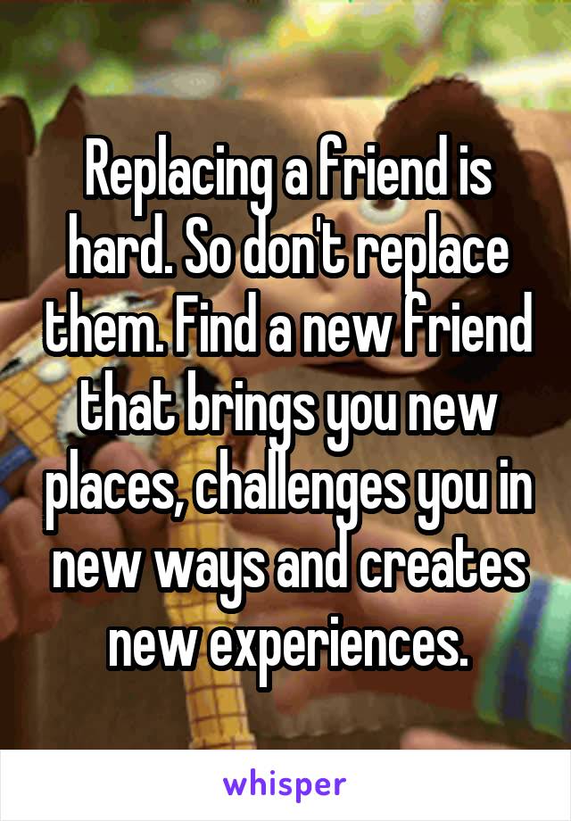 Replacing a friend is hard. So don't replace them. Find a new friend that brings you new places, challenges you in new ways and creates new experiences.