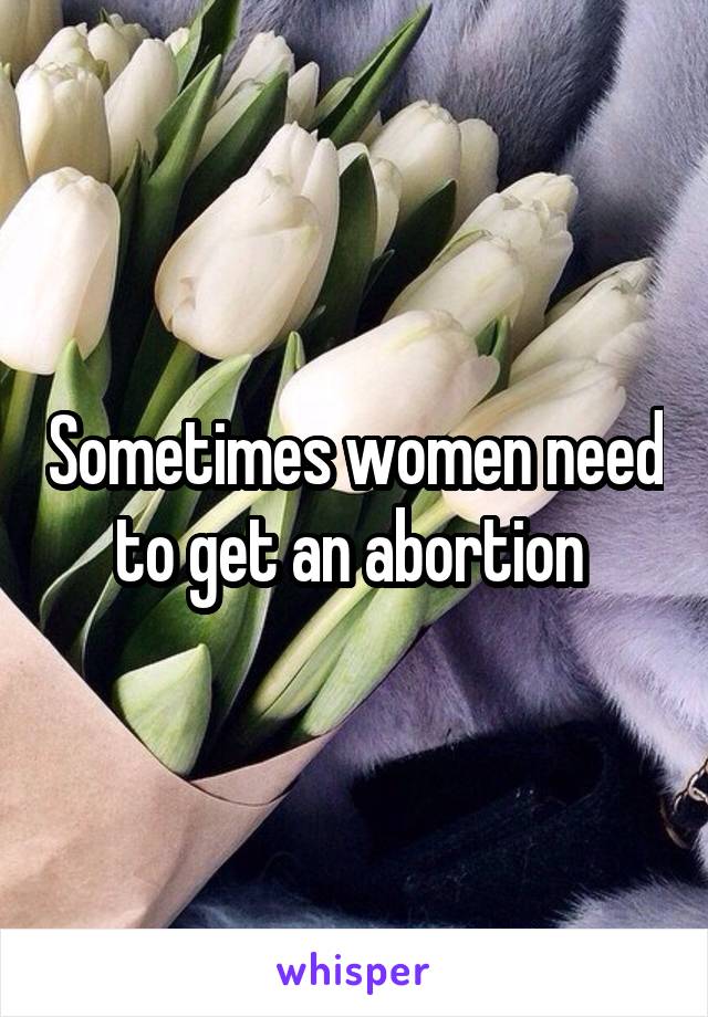 Sometimes women need to get an abortion 