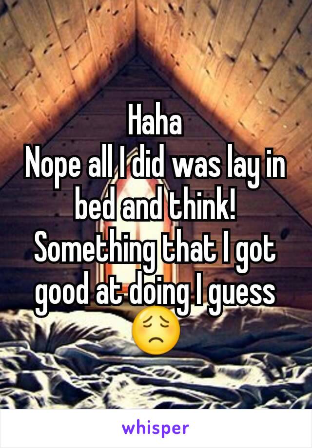 Haha
Nope all I did was lay in bed and think! Something that I got good at doing I guess😟
