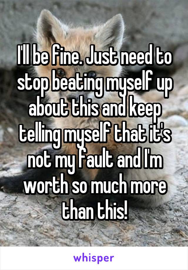 I'll be fine. Just need to stop beating myself up about this and keep telling myself that it's not my fault and I'm worth so much more than this!