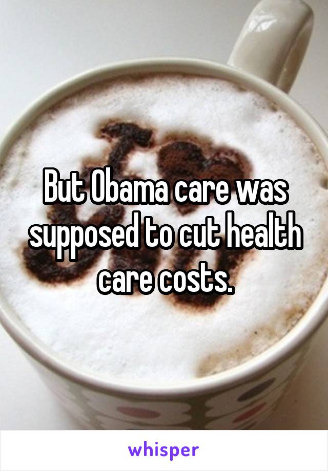 But Obama care was supposed to cut health care costs.