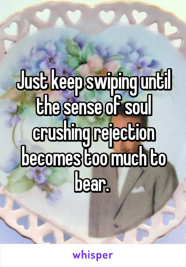 Just keep swiping until the sense of soul crushing rejection becomes too much to bear. 