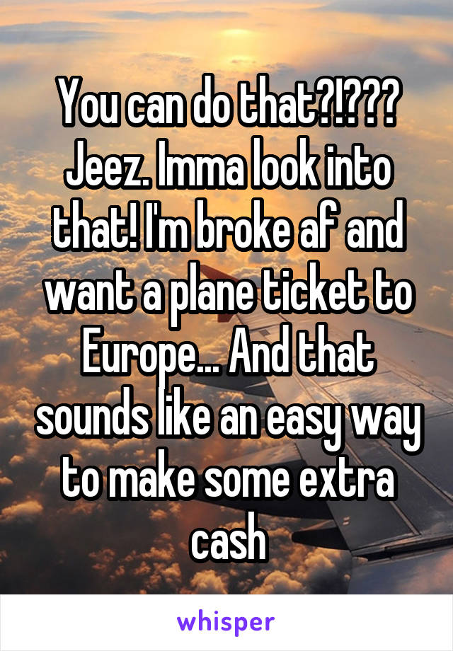 You can do that?!??? Jeez. Imma look into that! I'm broke af and want a plane ticket to Europe... And that sounds like an easy way to make some extra cash