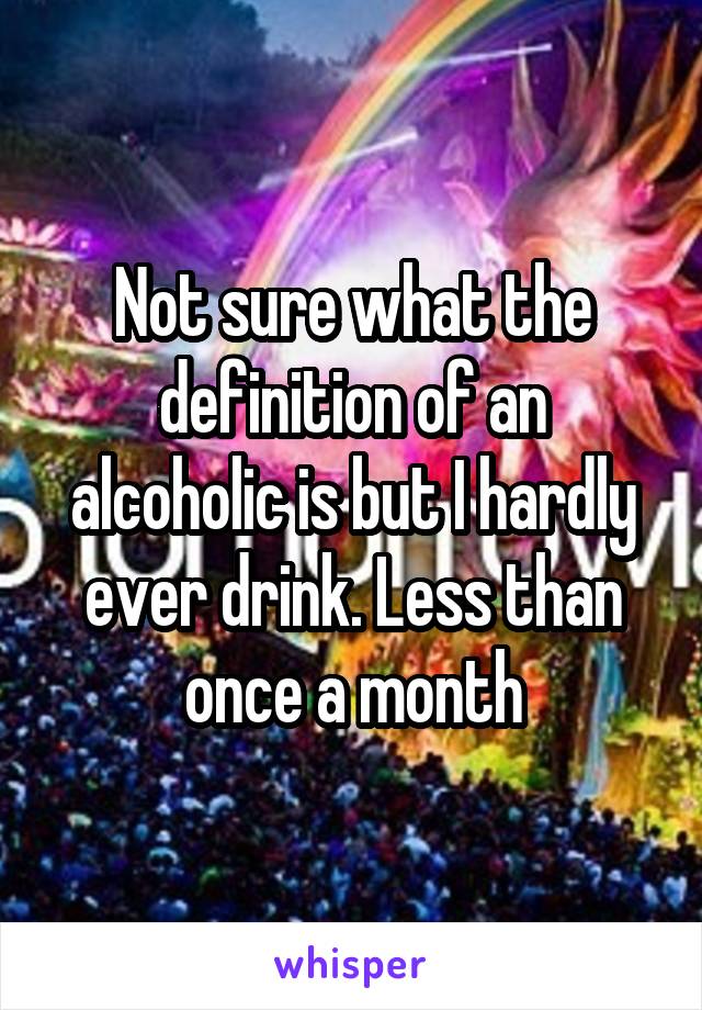 Not sure what the definition of an alcoholic is but I hardly ever drink. Less than once a month