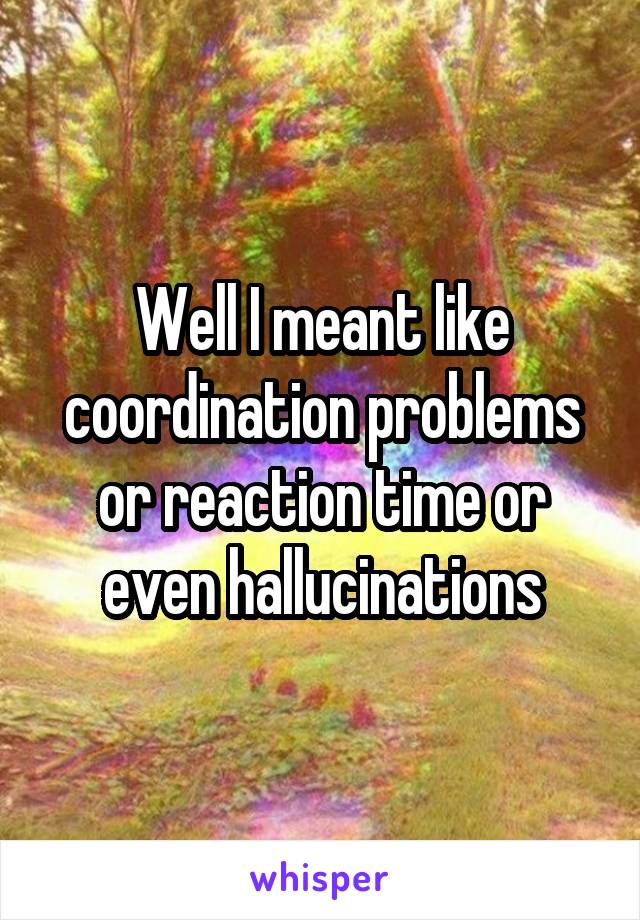 Well I meant like coordination problems or reaction time or even hallucinations