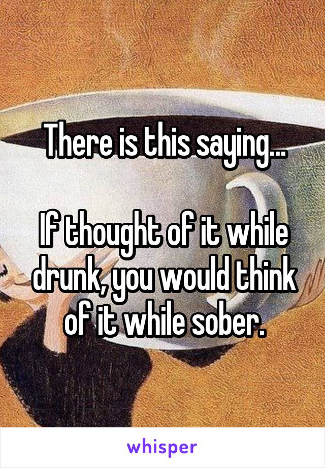 There is this saying...

If thought of it while drunk, you would think of it while sober.