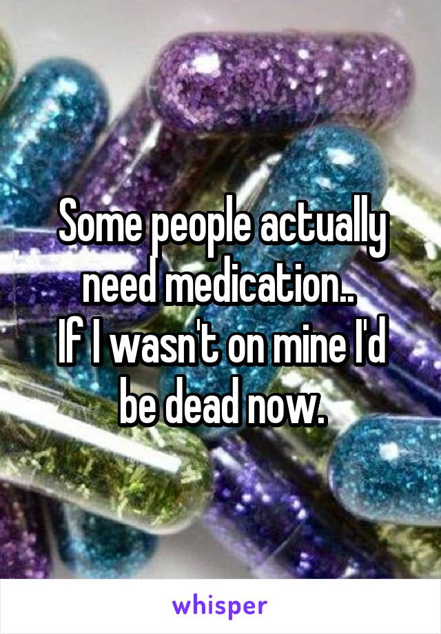 Some people actually need medication.. 
If I wasn't on mine I'd be dead now.