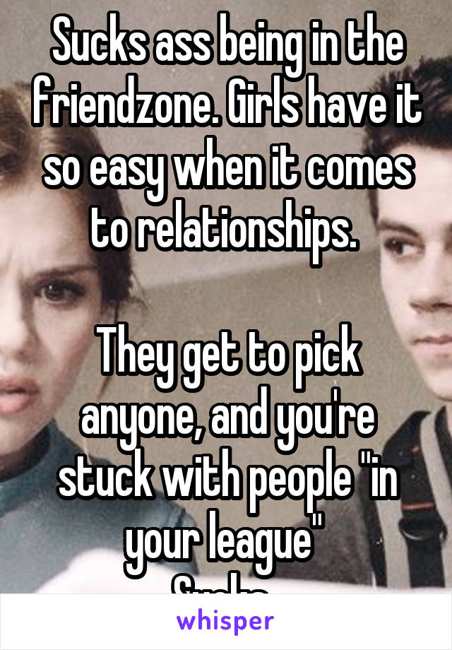 Sucks ass being in the friendzone. Girls have it so easy when it comes to relationships. 

They get to pick anyone, and you're stuck with people "in your league" 
Sucks. 