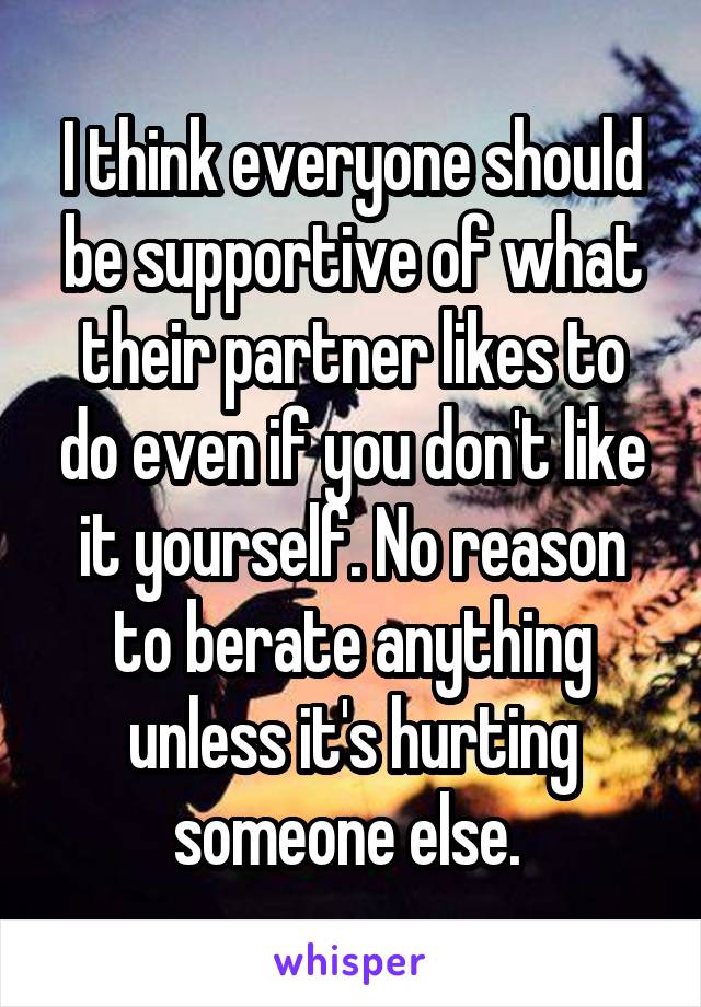 I think everyone should be supportive of what their partner likes to do even if you don't like it yourself. No reason to berate anything unless it's hurting someone else. 