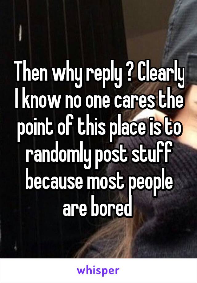 Then why reply ? Clearly I know no one cares the point of this place is to randomly post stuff because most people are bored 