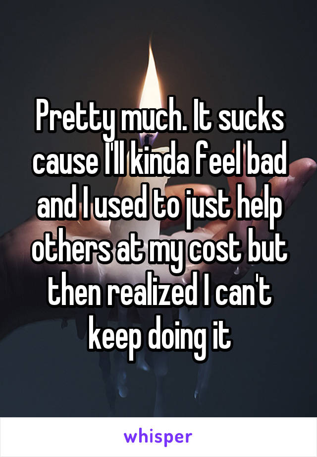 Pretty much. It sucks cause I'll kinda feel bad and I used to just help others at my cost but then realized I can't keep doing it