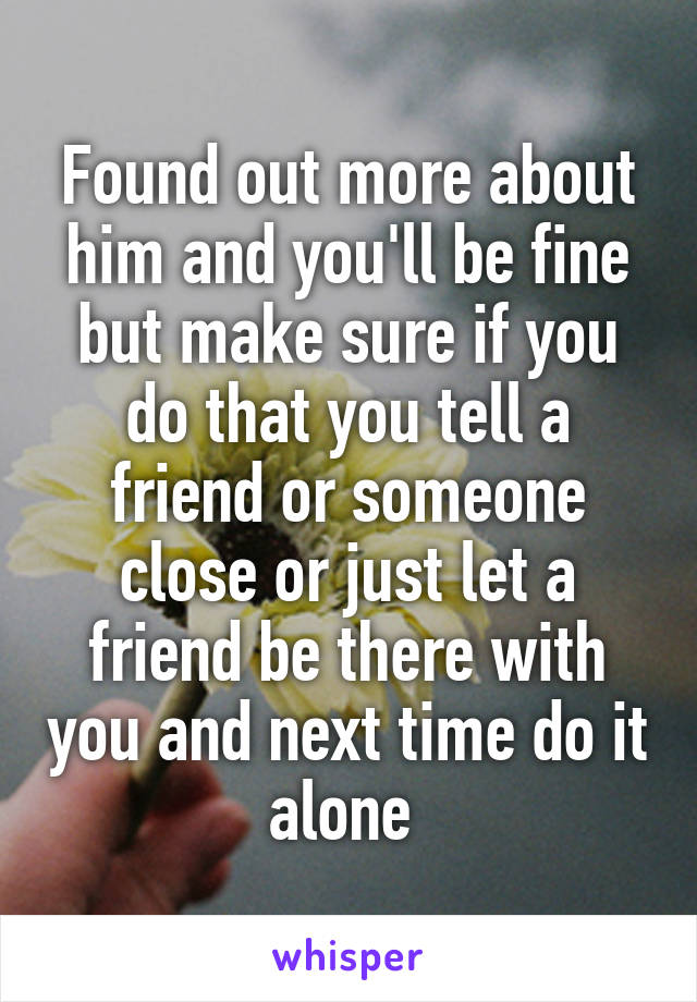 Found out more about him and you'll be fine but make sure if you do that you tell a friend or someone close or just let a friend be there with you and next time do it alone 
