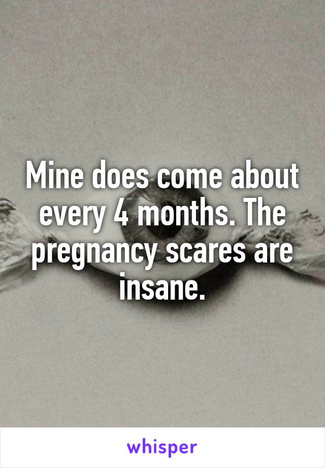 Mine does come about every 4 months. The pregnancy scares are insane.