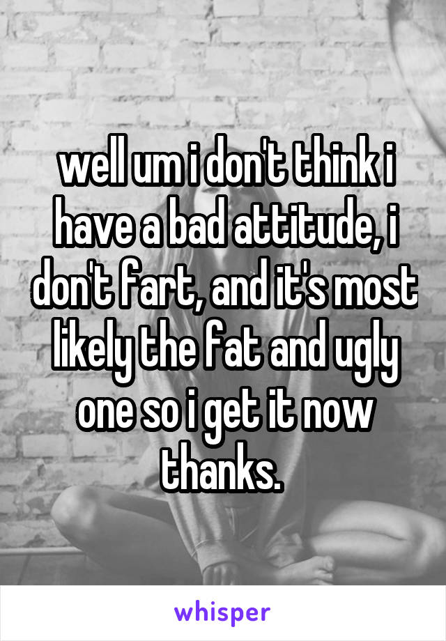 well um i don't think i have a bad attitude, i don't fart, and it's most likely the fat and ugly one so i get it now thanks. 