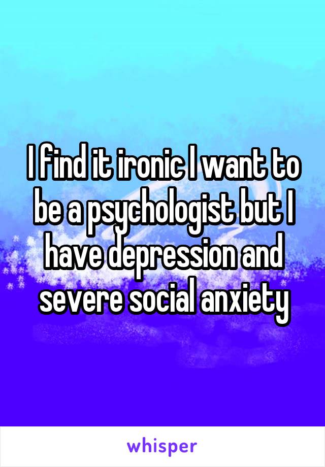 I find it ironic I want to be a psychologist but I have depression and severe social anxiety