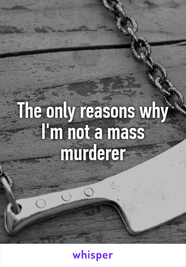 The only reasons why I'm not a mass murderer