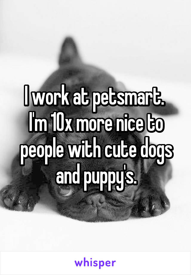 I work at petsmart. 
I'm 10x more nice to people with cute dogs and puppy's.