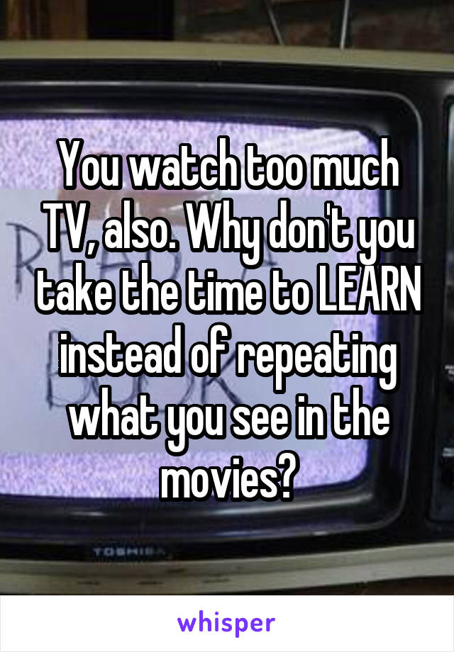 You watch too much TV, also. Why don't you take the time to LEARN instead of repeating what you see in the movies?