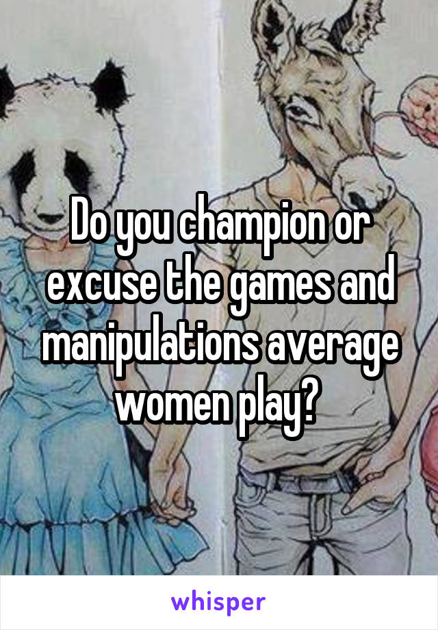 Do you champion or excuse the games and manipulations average women play? 