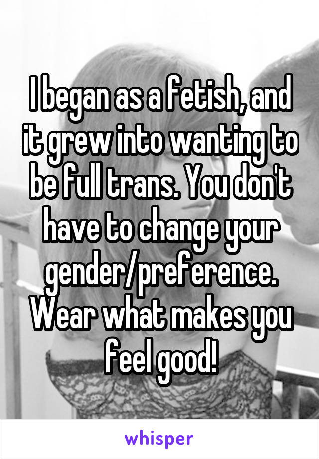 I began as a fetish, and it grew into wanting to be full trans. You don't have to change your gender/preference. Wear what makes you feel good!