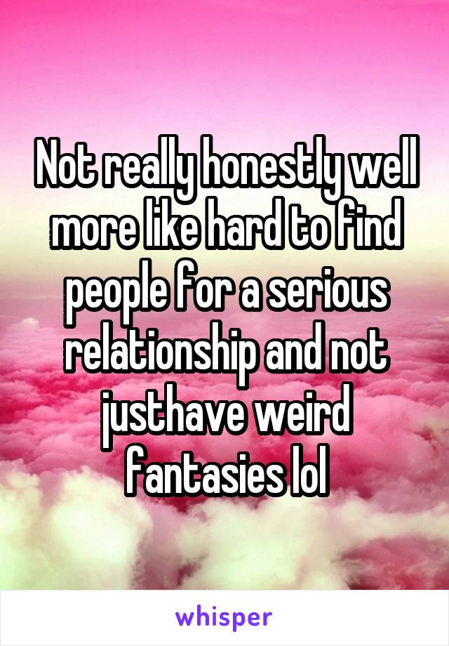 Not really honestly well more like hard to find people for a serious relationship and not justhave weird fantasies lol