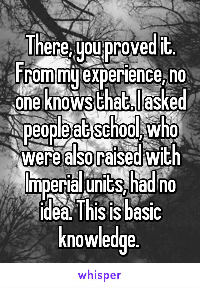 There, you proved it. From my experience, no one knows that. I asked people at school, who were also raised with Imperial units, had no idea. This is basic knowledge. 