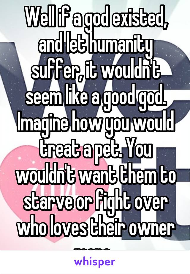 Well if a god existed, and let humanity suffer, it wouldn't seem like a good god. Imagine how you would treat a pet. You wouldn't want them to starve or fight over who loves their owner more. 