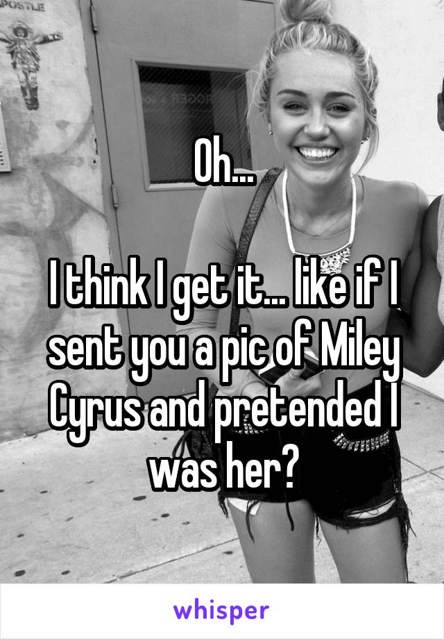 Oh...

I think I get it... like if I sent you a pic of Miley Cyrus and pretended I was her?