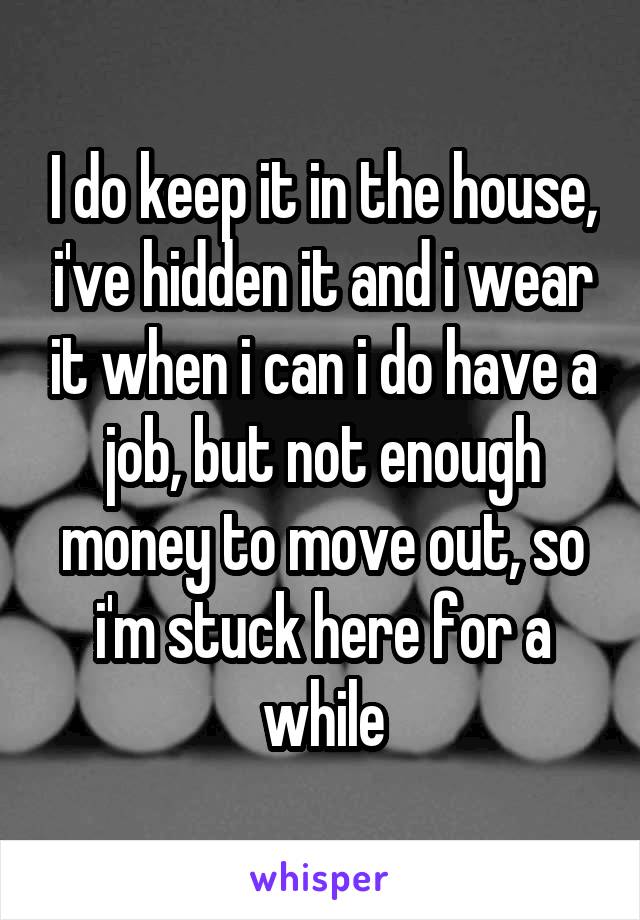 I do keep it in the house, i've hidden it and i wear it when i can i do have a job, but not enough money to move out, so i'm stuck here for a while