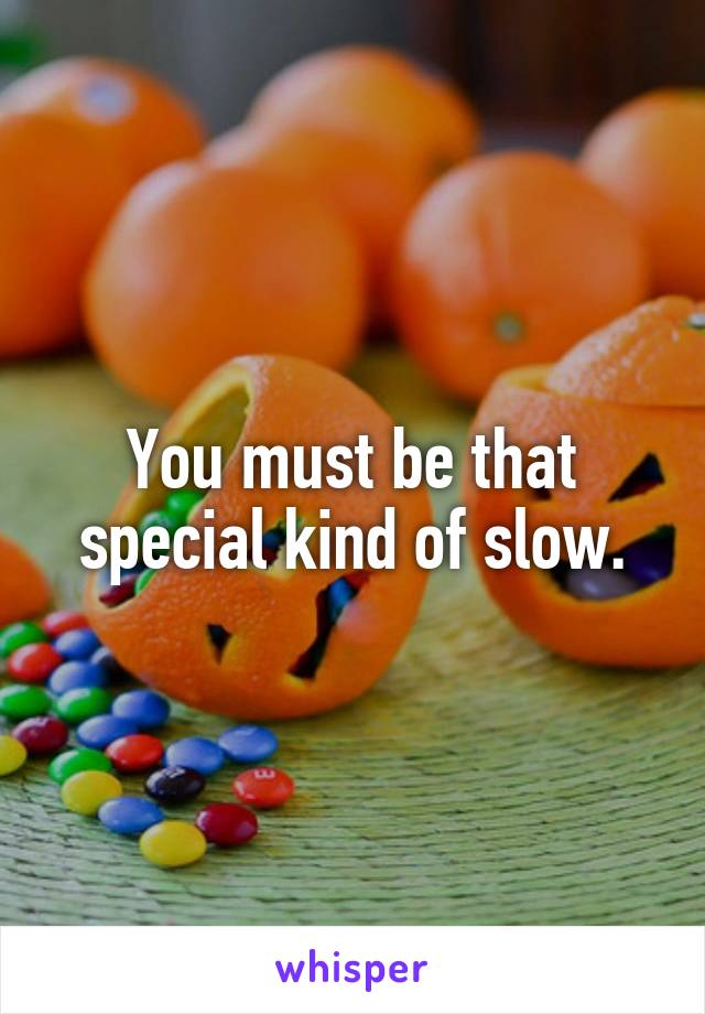 You must be that special kind of slow.