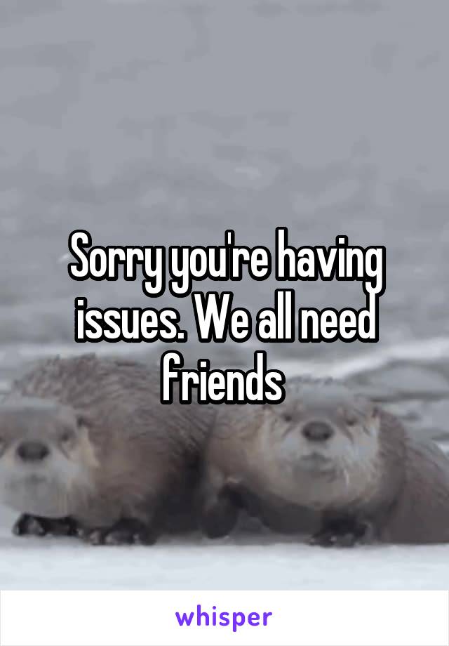 Sorry you're having issues. We all need friends 