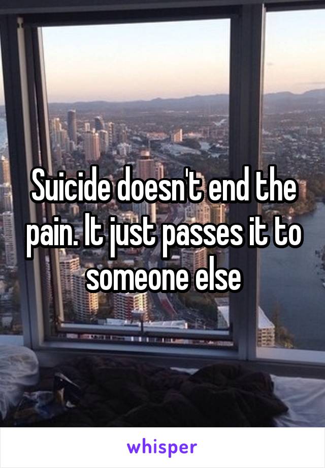 Suicide doesn't end the pain. It just passes it to someone else