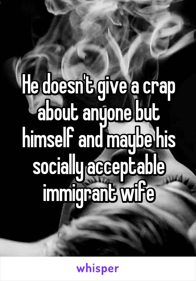 He doesn't give a crap about anyone but himself and maybe his socially acceptable immigrant wife