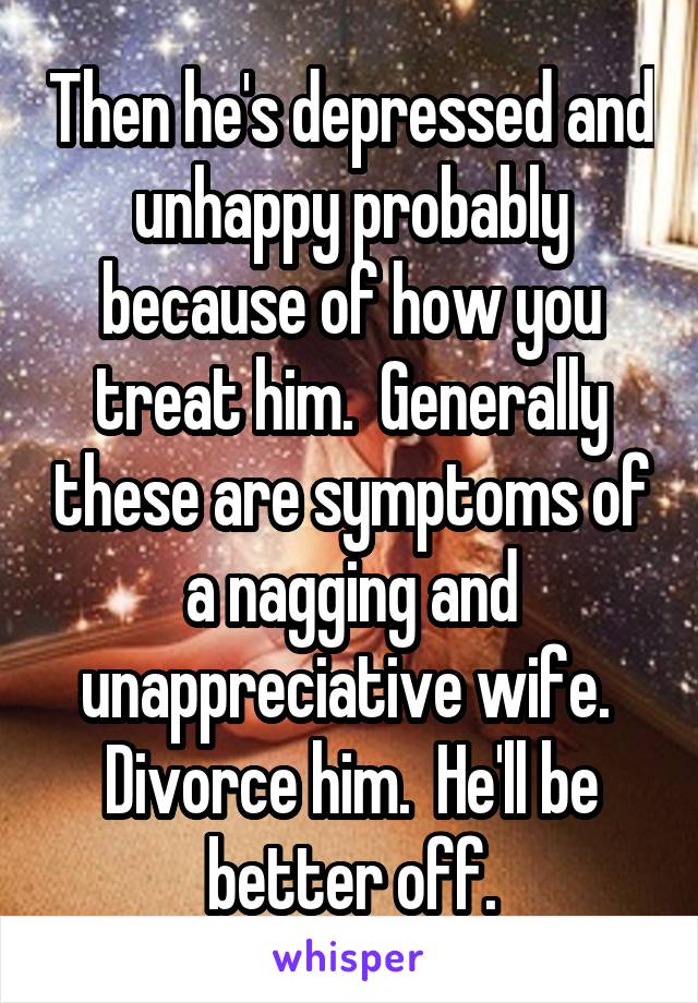 Then he's depressed and unhappy probably because of how you treat him.  Generally these are symptoms of a nagging and unappreciative wife.  Divorce him.  He'll be better off.