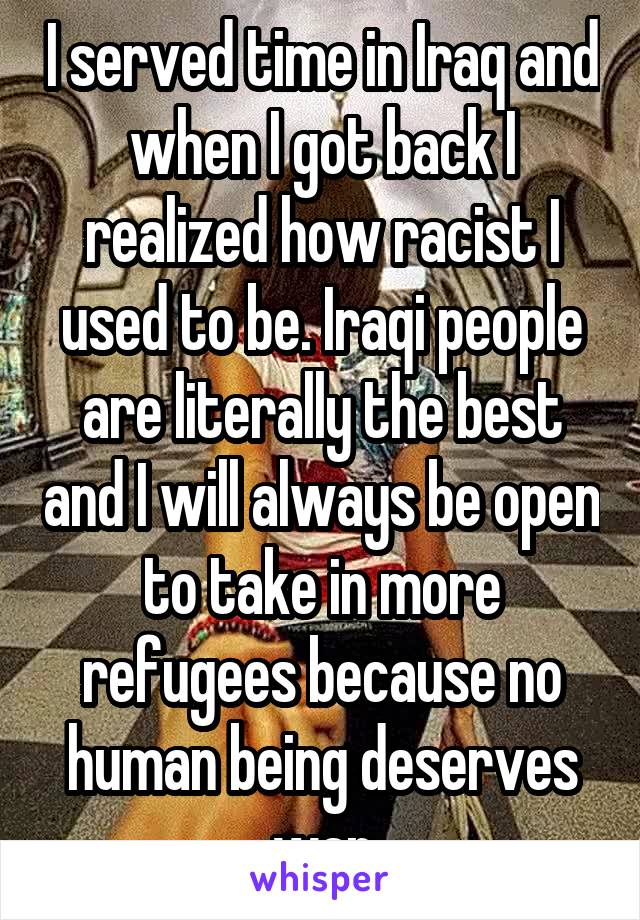 I served time in Iraq and when I got back I realized how racist I used to be. Iraqi people are literally the best and I will always be open to take in more refugees because no human being deserves war